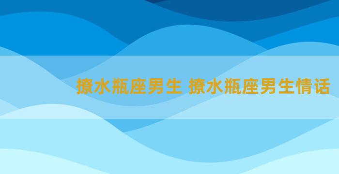 撩水瓶座男生 撩水瓶座男生情话